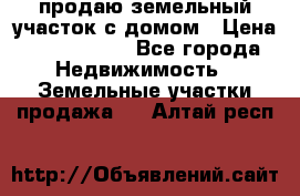 продаю земельный участок с домом › Цена ­ 1 500 000 - Все города Недвижимость » Земельные участки продажа   . Алтай респ.